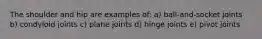 The shoulder and hip are examples of: a) ball-and-socket joints b) condyloid joints c) plane joints d) hinge joints e) pivot joints