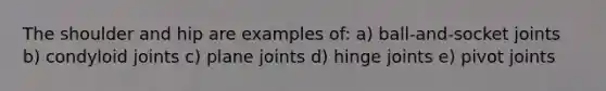 The shoulder and hip are examples of: a) ball-and-socket joints b) condyloid joints c) plane joints d) hinge joints e) pivot joints