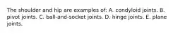The shoulder and hip are examples of: A. condyloid joints. B. pivot joints. C. ball-and-socket joints. D. hinge joints. E. plane joints.