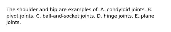 The shoulder and hip are examples of: A. condyloid joints. B. pivot joints. C. ball-and-socket joints. D. hinge joints. E. plane joints.