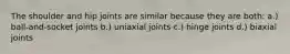 The shoulder and hip joints are similar because they are both: a.) ball-and-socket joints b.) uniaxial joints c.) hinge joints d.) biaxial joints