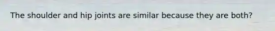 The shoulder and hip joints are similar because they are both?