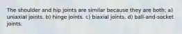 The shoulder and hip joints are similar because they are both: a) uniaxial joints. b) hinge joints. c) biaxial joints. d) ball-and-socket joints.