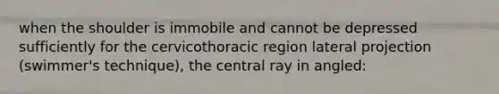 when the shoulder is immobile and cannot be depressed sufficiently for the cervicothoracic region lateral projection (swimmer's technique), the central ray in angled: