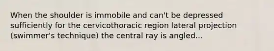 When the shoulder is immobile and can't be depressed sufficiently for the cervicothoracic region lateral projection (swimmer's technique) the central ray is angled...