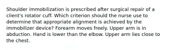 Shoulder immobilization is prescribed after surgical repair of a client's rotator cuff. Which criterion should the nurse use to determine that appropriate alignment is achieved by the immobilizer device? Forearm moves freely. Upper arm is in abduction. Hand is lower than the elbow. Upper arm lies close to the chest.