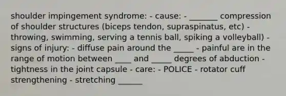 shoulder impingement syndrome: - cause: - _______ compression of shoulder structures (biceps tendon, supraspinatus, etc) - throwing, swimming, serving a tennis ball, spiking a volleyball) - signs of injury: - diffuse pain around the _____ - painful are in the range of motion between ____ and _____ degrees of abduction - tightness in the joint capsule - care: - POLICE - rotator cuff strengthening - stretching ______