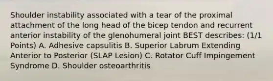 Shoulder instability associated with a tear of the proximal attachment of the long head of the bicep tendon and recurrent anterior instability of the glenohumeral joint BEST describes: (1/1 Points) A. Adhesive capsulitis B. Superior Labrum Extending Anterior to Posterior (SLAP Lesion) C. Rotator Cuff Impingement Syndrome D. Shoulder osteoarthritis