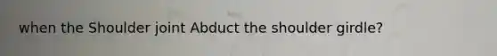 when the Shoulder joint Abduct the shoulder girdle?