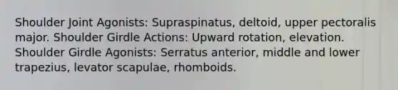 Shoulder Joint Agonists: Supraspinatus, deltoid, upper pectoralis major. Shoulder Girdle Actions: Upward rotation, elevation. Shoulder Girdle Agonists: Serratus anterior, middle and lower trapezius, levator scapulae, rhomboids.