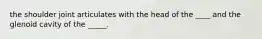 the shoulder joint articulates with the head of the ____ and the glenoid cavity of the _____.