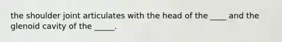 the shoulder joint articulates with the head of the ____ and the glenoid cavity of the _____.