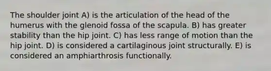 The shoulder joint A) is the articulation of the head of the humerus with the glenoid fossa of the scapula. B) has greater stability than the hip joint. C) has less range of motion than the hip joint. D) is considered a cartilaginous joint structurally. E) is considered an amphiarthrosis functionally.