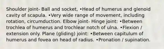 Shoulder joint- Ball and socket, •Head of humerus and glenoid cavity of scapula. •Very wide range of movement, including rotation, circumduction. Elbow joint- Hinge joint: •Between trochlea of humerus and trochlear notch of ulna. •Flexion / extension only. Plane (gliding) joint: •Between capitulum of humerus and fovea on head of radius. •Pronation / supination.