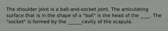 The shoulder joint is a ball-and-socket joint. The articulating surface that is in the shape of a "ball" is the head of the ____. The "socket" is formed by the ______cavity of the scapula.