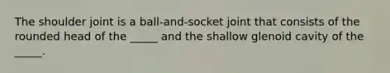 The shoulder joint is a ball-and-socket joint that consists of the rounded head of the _____ and the shallow glenoid cavity of the _____.