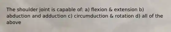 The shoulder joint is capable of: a) flexion & extension b) abduction and adduction c) circumduction & rotation d) all of the above