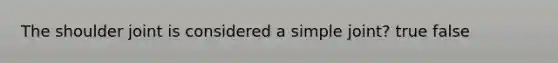 The shoulder joint is considered a simple joint? true false