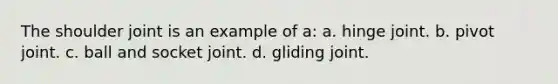 The shoulder joint is an example of a: a. hinge joint. b. pivot joint. c. ball and socket joint. d. gliding joint.