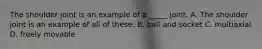 The shoulder joint is an example of a _____ joint. A. The shoulder joint is an example of all of these. B. ball and socket C. multiaxial D. freely movable