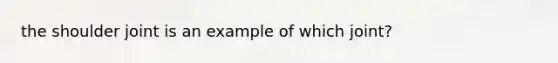 the shoulder joint is an example of which joint?