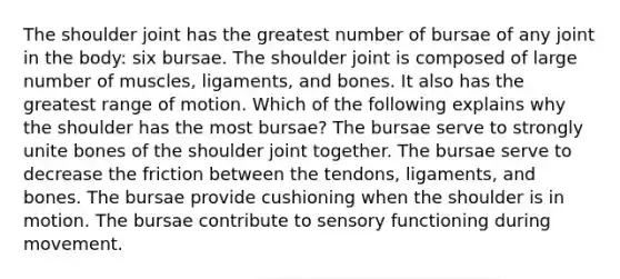 The shoulder joint has the greatest number of bursae of any joint in the body: six bursae. The shoulder joint is composed of large number of muscles, ligaments, and bones. It also has the greatest range of motion. Which of the following explains why the shoulder has the most bursae? The bursae serve to strongly unite bones of the shoulder joint together. The bursae serve to decrease the friction between the tendons, ligaments, and bones. The bursae provide cushioning when the shoulder is in motion. The bursae contribute to sensory functioning during movement.