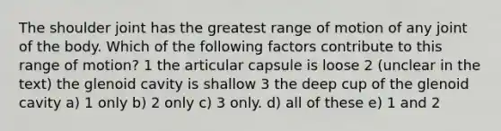 The shoulder joint has the greatest range of motion of any joint of the body. Which of the following factors contribute to this range of motion? 1 the articular capsule is loose 2 (unclear in the text) the glenoid cavity is shallow 3 the deep cup of the glenoid cavity a) 1 only b) 2 only c) 3 only. d) all of these e) 1 and 2