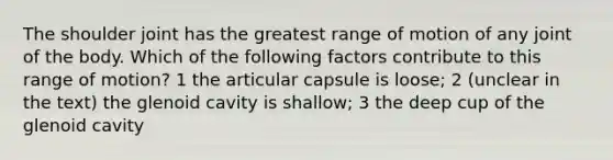 The shoulder joint has the greatest range of motion of any joint of the body. Which of the following factors contribute to this range of motion? 1 the articular capsule is loose; 2 (unclear in the text) the glenoid cavity is shallow; 3 the deep cup of the glenoid cavity