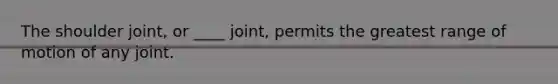 The shoulder joint, or ____ joint, permits the greatest range of motion of any joint.