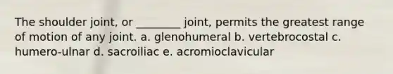 The shoulder joint, or ________ joint, permits the greatest range of motion of any joint. a. glenohumeral b. vertebrocostal c. humero-ulnar d. sacroiliac e. acromioclavicular