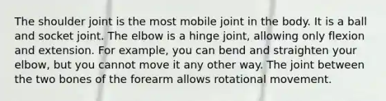 The shoulder joint is the most mobile joint in the body. It is a ball and socket joint. The elbow is a hinge joint, allowing only flexion and extension. For example, you can bend and straighten your elbow, but you cannot move it any other way. The joint between the two bones of the forearm allows rotational movement.