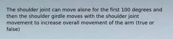 The shoulder joint can move alone for the first 100 degrees and then the shoulder girdle moves with the shoulder joint movement to increase overall movement of the arm (true or false)