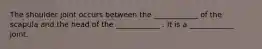The shoulder joint occurs between the ____________ of the scapula and the head of the ____________ . It is a ____________ joint.