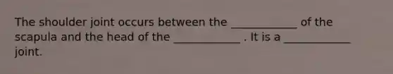 The shoulder joint occurs between the ____________ of the scapula and the head of the ____________ . It is a ____________ joint.