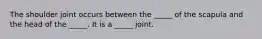 The shoulder joint occurs between the _____ of the scapula and the head of the _____. It is a _____ joint.