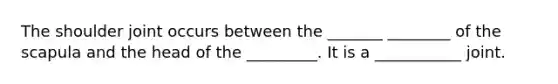 The shoulder joint occurs between the _______ ________ of the scapula and the head of the _________. It is a ___________ joint.