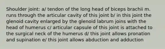 Shoulder joint: a/ tendon of the long head of biceps brachii m. runs through the articular cavity of this joint b/ in this joint the glenoid cavity enlarged by the glenoid labrum joins with the head of humerus c/ articular capsule of this joint is attached to the surgical neck of the humerus d/ this joint allows pronation and supination e/ this joint allows abduction and adduction