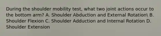 During the shoulder mobility test, what two joint actions occur to the bottom arm? A. Shoulder Abduction and External Rotation B. Shoulder Flexion C. Shoulder Adduction and Internal Rotation D. Shoulder Extension