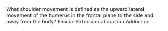 What shoulder movement is defined as the upward lateral movement of the humerus in the frontal plane to the side and away from the body? Flexion Extension abduction Adduction