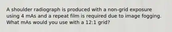 A shoulder radiograph is produced with a non-grid exposure using 4 mAs and a repeat film is required due to image fogging. What mAs would you use with a 12:1 grid?