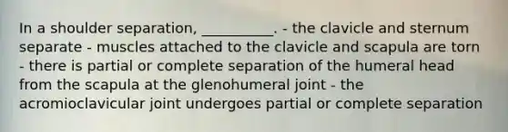 In a shoulder separation, __________. - the clavicle and sternum separate - muscles attached to the clavicle and scapula are torn - there is partial or complete separation of the humeral head from the scapula at the glenohumeral joint - the acromioclavicular joint undergoes partial or complete separation