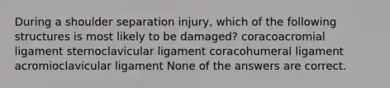 During a shoulder separation injury, which of the following structures is most likely to be damaged? coracoacromial ligament sternoclavicular ligament coracohumeral ligament acromioclavicular ligament None of the answers are correct.