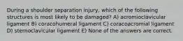 During a shoulder separation injury, which of the following structures is most likely to be damaged? A) acromioclavicular ligament B) coracohumeral ligament C) coracoacromial ligament D) sternoclavicular ligament E) None of the answers are correct.