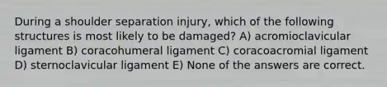 During a shoulder separation injury, which of the following structures is most likely to be damaged? A) acromioclavicular ligament B) coracohumeral ligament C) coracoacromial ligament D) sternoclavicular ligament E) None of the answers are correct.