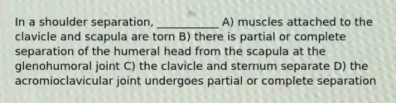 In a shoulder separation, ___________ A) muscles attached to the clavicle and scapula are torn B) there is partial or complete separation of the humeral head from the scapula at the glenohumoral joint C) the clavicle and sternum separate D) the acromioclavicular joint undergoes partial or complete separation