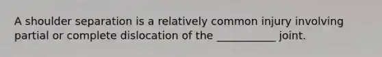 A shoulder separation is a relatively common injury involving partial or complete dislocation of the ___________ joint.