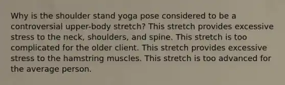 Why is the shoulder stand yoga pose considered to be a controversial upper-body stretch? This stretch provides excessive stress to the neck, shoulders, and spine. This stretch is too complicated for the older client. This stretch provides excessive stress to the hamstring muscles. This stretch is too advanced for the average person.