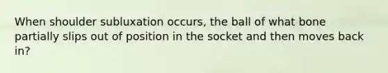 When shoulder subluxation occurs, the ball of what bone partially slips out of position in the socket and then moves back in?