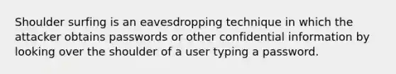 Shoulder surfing is an eavesdropping technique in which the attacker obtains passwords or other confidential information by looking over the shoulder of a user typing a password.