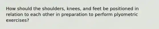 How should the shoulders, knees, and feet be positioned in relation to each other in preparation to perform plyometric exercises?